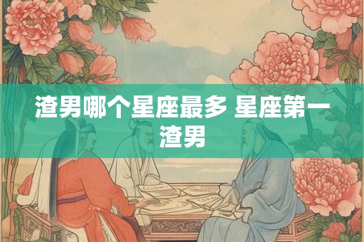 渣男哪个星座最多 星座第一渣男 渣男哪个星座最多 星座第一渣男