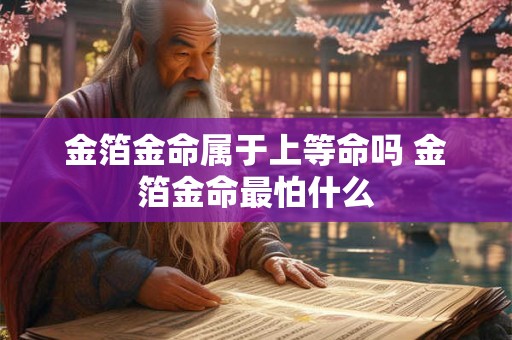 金箔金命属于上等命吗 金箔金命最怕什么 金箔金命属于上等命吗 金箔金命最怕什么