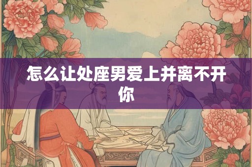 怎么让处座男爱上并离不开你 怎么让处座男爱上并离不开你