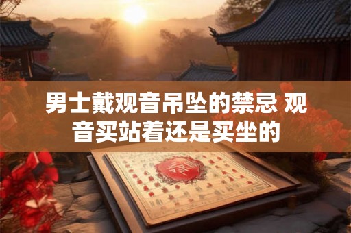 男士戴观音吊坠的禁忌 观音买站着还是买坐的 男士戴观音吊坠的禁忌 观音买站着还是买坐的