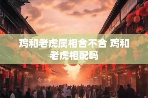 鸡和老虎属相合不合 鸡和老虎相配吗 鸡和老虎属相合不合 鸡和老虎相配吗