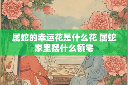 属蛇的幸运花是什么花 属蛇家里摆什么镇宅