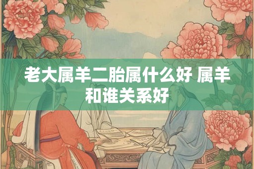 老大属羊二胎属什么好 属羊和谁关系好 老大属羊二胎属什么好 属羊和谁关系好