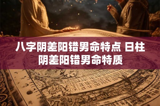 八字阴差阳错男命特点 日柱阴差阳错男命特质 八字阴差阳错男命特点 日柱阴差阳错男命特质