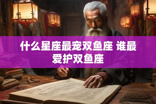 什么星座最宠双鱼座 谁最爱护双鱼座 什么星座最宠双鱼座 谁最爱护双鱼座