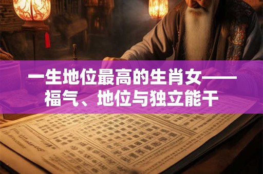 一生地位最高的生肖女——福气、地位与独立能干 一生地位最高的生肖女——福气、地位与独立能干