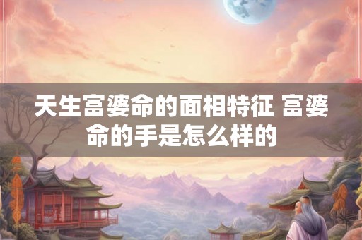 天生富婆命的面相特征 富婆命的手是怎么样的 天生富婆命的面相特征 富婆命的手是怎么样的