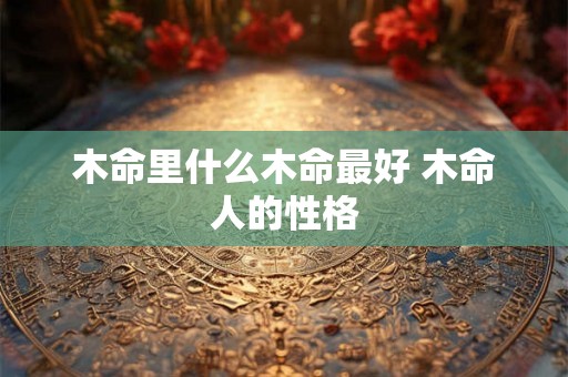 木命里什么木命最好 木命人的性格 木命里什么木命最好 木命人的性格