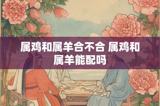 属鸡和属羊合不合 属鸡和属羊能配吗 属鸡和属羊合不合 属鸡和属羊能配吗