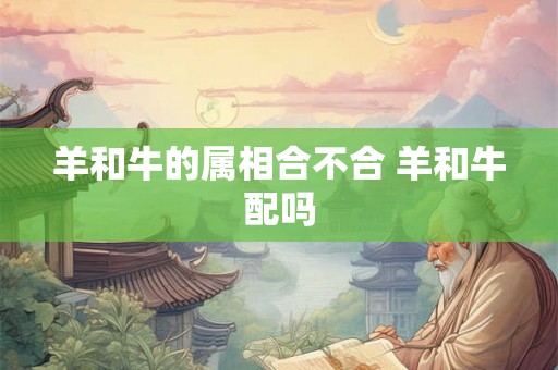 羊和牛的属相合不合 羊和牛配吗 羊和牛的属相合不合 羊和牛配吗