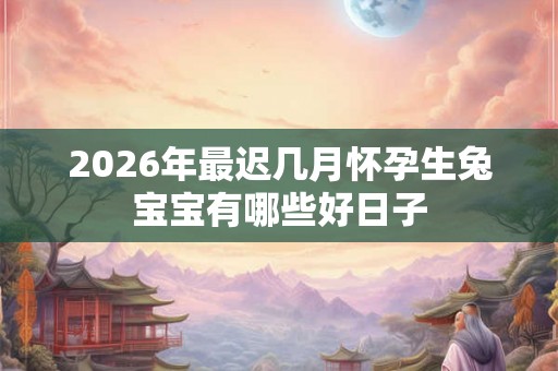 2026年最迟几月怀孕生兔宝宝有哪些好日子 2026年最迟几月怀孕生兔宝宝有哪些好日子