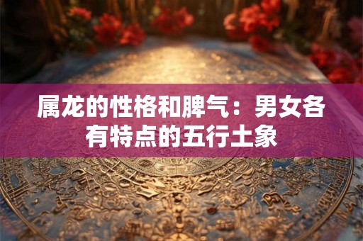 属龙的性格和脾气:男女各有特点的五行土象 属龙的性格和脾气:男女各有特点的五行土象