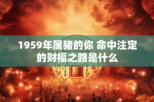 1959年属猪的你 命中注定的财福之路是什么 1959年属猪的你 命中注定的财福之路是什么