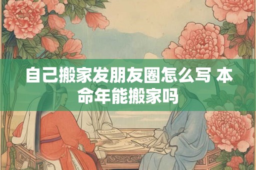 自己搬家发朋友圈怎么写 本命年能搬家吗 自己搬家发朋友圈怎么写 本命年能搬家吗