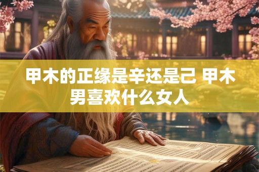 甲木的正缘是辛还是己 甲木男喜欢什么女人 甲木的正缘是辛还是己 甲木男喜欢什么女人