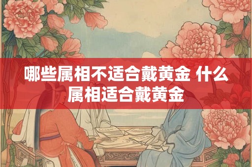 哪些属相不适合戴黄金 什么属相适合戴黄金 哪些属相不适合戴黄金 什么属相适合戴黄金