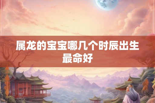 属龙的宝宝哪几个时辰出生最命好 属龙的宝宝哪几个时辰出生最命好
