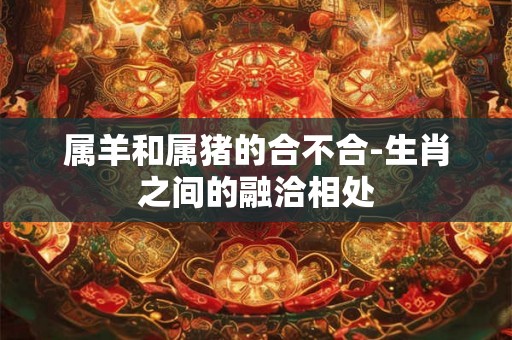 属羊和属猪的合不合-生肖之间的融洽相处 属羊和属猪的合不合-生肖之间的融洽相处