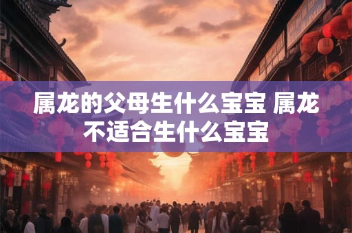 属龙的父母生什么宝宝 属龙不适合生什么宝宝 属龙的父母生什么宝宝 属龙不适合生什么宝宝