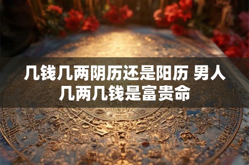 几钱几两阴历还是阳历 男人几两几钱是富贵命 几钱几两阴历还是阳历 男人几两几钱是富贵命