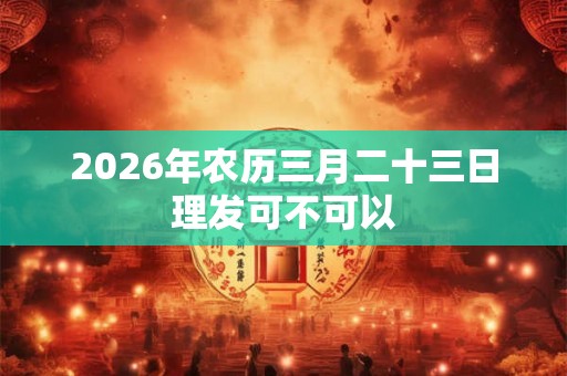 2026年农历三月二十三日理发可不可以 2026年农历三月二十三日理发可不可以