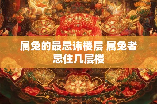 属兔的最忌讳楼层 属兔者忌住几层楼 属兔的最忌讳楼层 属兔者忌住几层楼