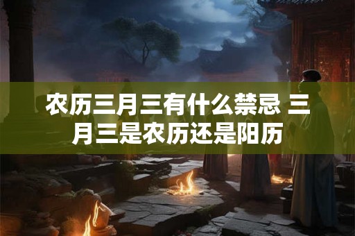 农历三月三有什么禁忌 三月三是农历还是阳历 农历三月三有什么禁忌 三月三是农历还是阳历