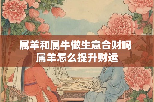 属羊和属牛做生意合财吗 属羊怎么提升财运 属羊和属牛做生意合财吗 属羊怎么提升财运