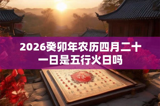 2026癸卯年农历四月二十一日是五行火日吗 2026癸卯年农历四月二十一日是五行火日吗