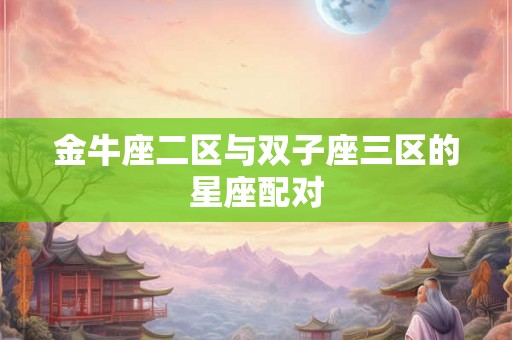 金牛座二区与双子座三区的星座配对 金牛座二区与双子座三区的星座配对