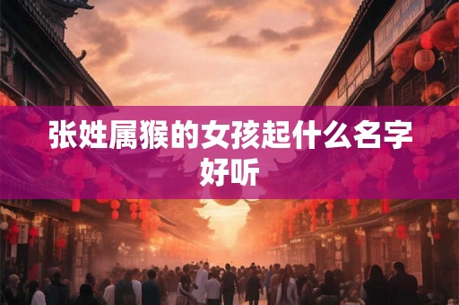 张姓属猴的女孩起什么名字好听 张姓属猴的女孩起什么名字好听