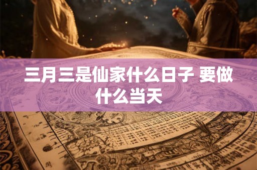 三月三是仙家什么日子 要做什么当天 三月三是仙家什么日子 要做什么当天