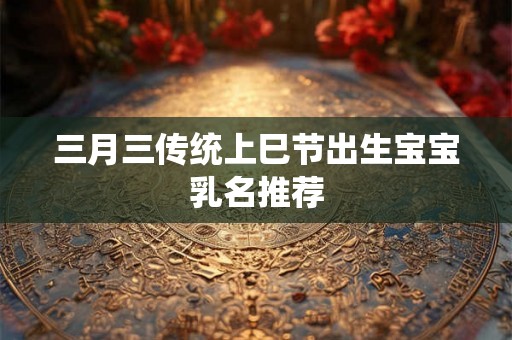 三月三传统上巳节出生宝宝乳名推荐 三月三传统上巳节出生宝宝乳名推荐