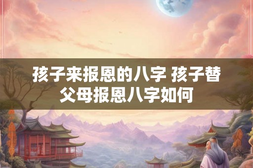 孩子来报恩的八字 孩子替父母报恩八字如何 孩子来报恩的八字 孩子替父母报恩八字如何