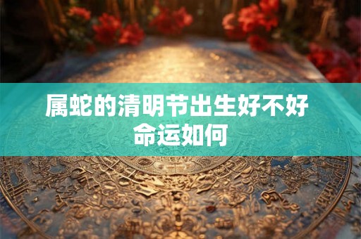属蛇的清明节出生好不好 命运如何 属蛇的清明节出生好不好 命运如何