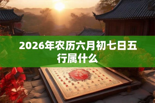 2026年农历六月初七日五行属什么 2026年农历六月初七日五行属什么