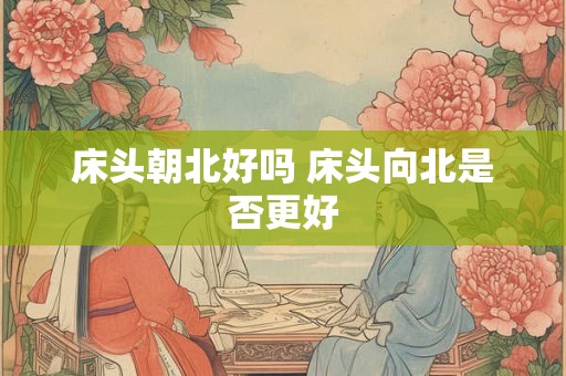 床头朝北好吗 床头向北是否更好 床头朝北好吗 床头向北是否更好