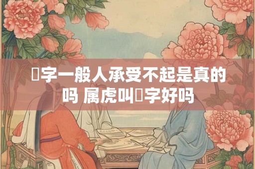 玥字一般人承受不起是真的吗 属虎叫玥字好吗 玥字一般人承受不起是真的吗 属虎叫玥字好吗