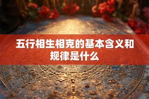 五行相生相克的基本含义和规律是什么 五行相生相克的基本含义和规律是什么