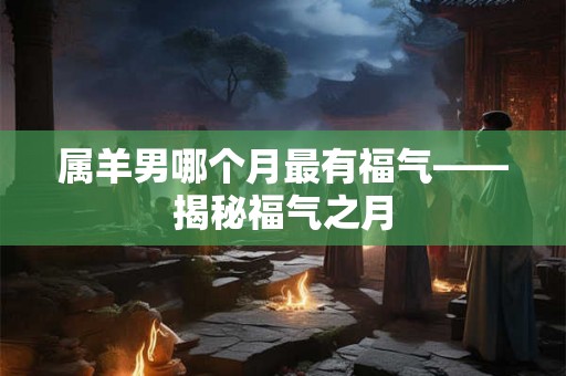 属羊男哪个月最有福气——揭秘福气之月 属羊男哪个月最有福气——揭秘福气之月