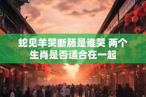 蛇见羊哭断肠是谁哭 两个生肖是否适合在一起 蛇见羊哭断肠是谁哭 两个生肖是否适合在一起