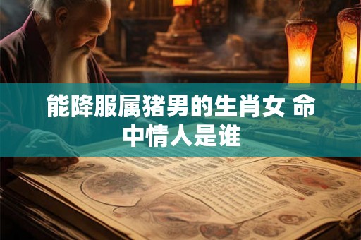能降服属猪男的生肖女 命中情人是谁 能降服属猪男的生肖女 命中情人是谁