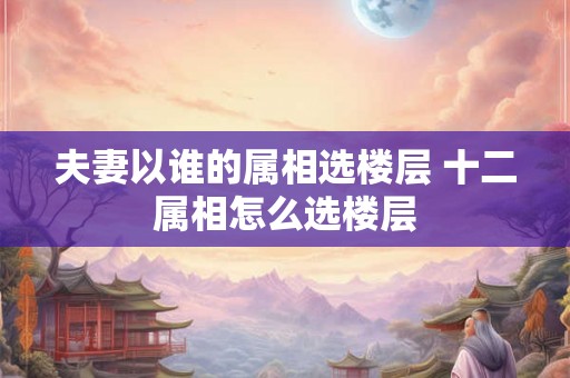 夫妻以谁的属相选楼层 十二属相怎么选楼层 夫妻以谁的属相选楼层 十二属相怎么选楼层