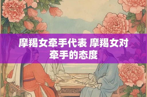 摩羯女牵手代表 摩羯女对牵手的态度 摩羯女牵手代表 摩羯女对牵手的态度