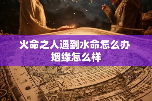 火命之人遇到水命怎么办 姻缘怎么样 火命之人遇到水命怎么办 姻缘怎么样