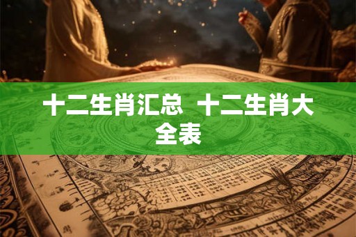 十二生肖汇总 十二生肖大全表 十二生肖汇总 十二生肖大全表