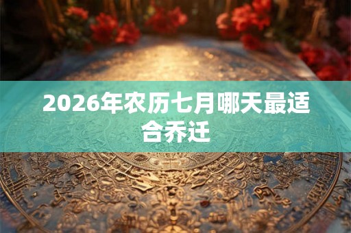 2026年农历七月哪天最适合乔迁 2026年农历七月哪天最适合乔迁
