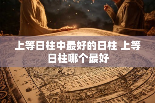 上等日柱中最好的日柱 上等日柱哪个最好 上等日柱中最好的日柱 上等日柱哪个最好