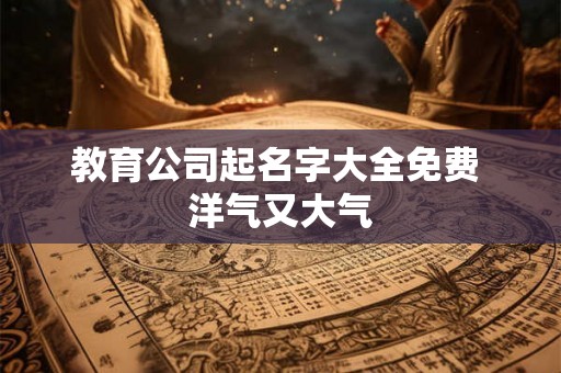 教育公司起名字大全免费 洋气又大气 教育公司起名字大全免费 洋气又大气