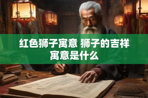 红色狮子寓意 狮子的吉祥寓意是什么 红色狮子寓意 狮子的吉祥寓意是什么